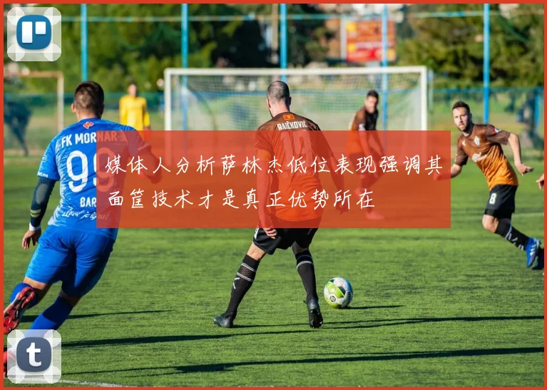 媒体人分析萨林杰低位表现强调其面筐技术才是真正优势所在