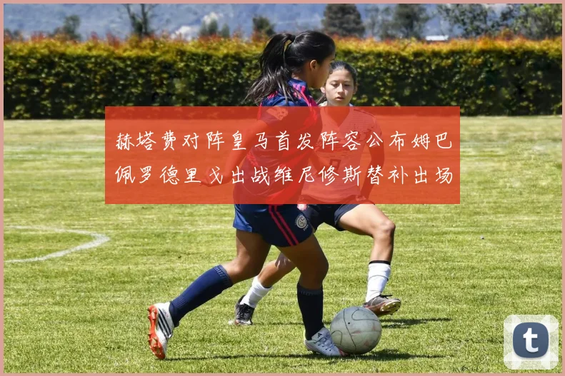 赫塔费对阵皇马首发阵容公布姆巴佩罗德里戈出战维尼修斯替补出场