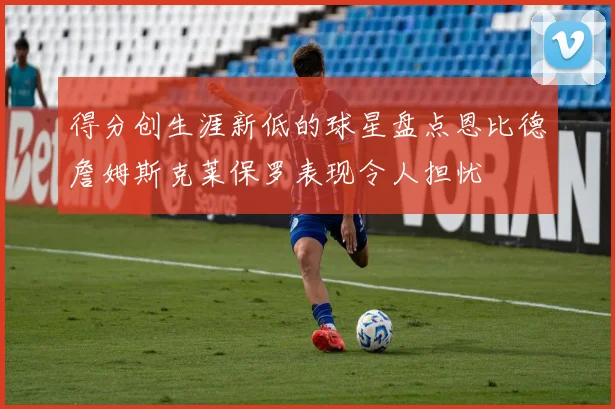 得分创生涯新低的球星盘点恩比德詹姆斯克莱保罗表现令人担忧