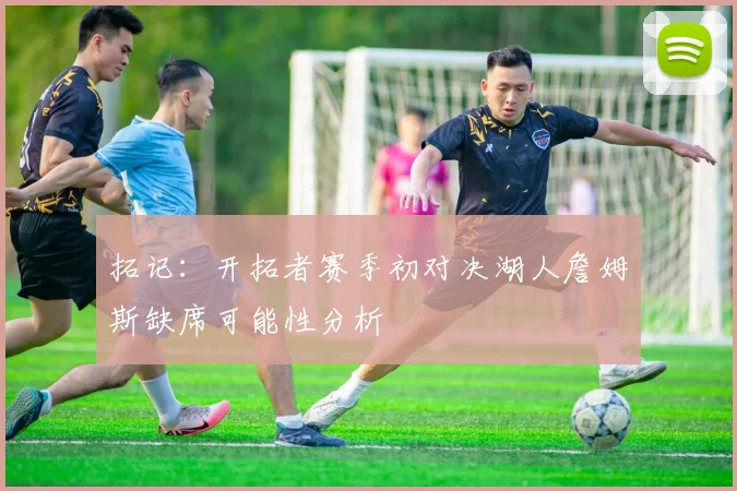 拓记：开拓者赛季初对决湖人詹姆斯缺席可能性分析