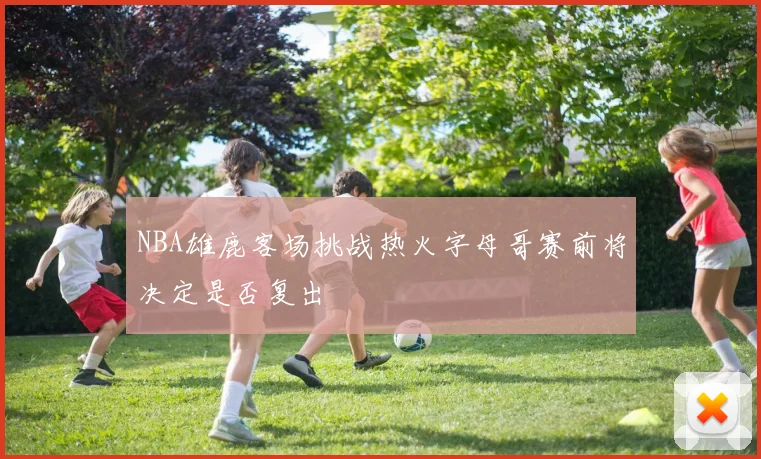NBA雄鹿客场挑战热火字母哥赛前将决定是否复出