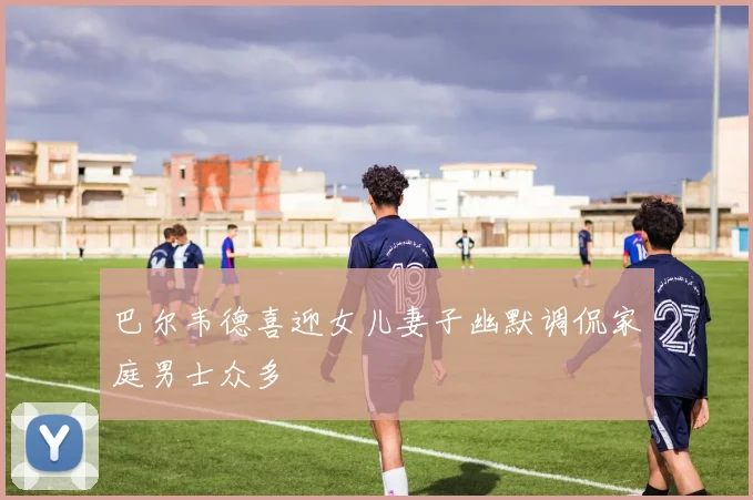 巴尔韦德喜迎女儿妻子幽默调侃家庭男士众多