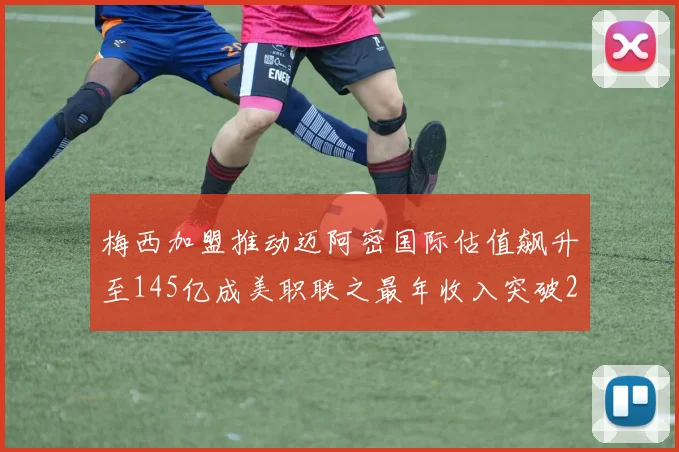 梅西加盟推动迈阿密国际估值飙升至145亿成美职联之最年收入突破2亿美元