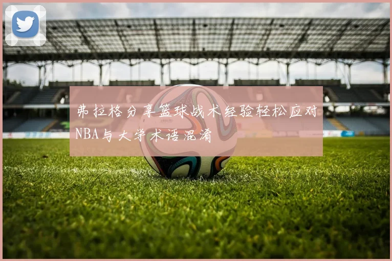 弗拉格分享篮球战术经验轻松应对NBA与大学术语混淆