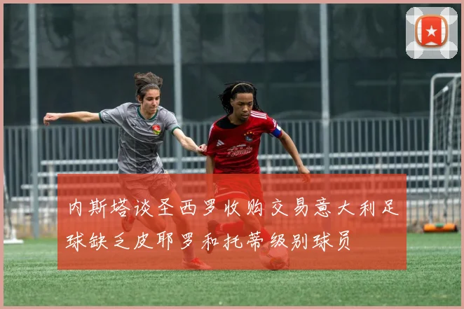 内斯塔谈圣西罗收购交易意大利足球缺乏皮耶罗和托蒂级别球员