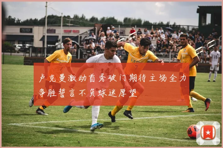 卢克曼激动首秀破门期待主场全力争胜誓言不负球迷厚望