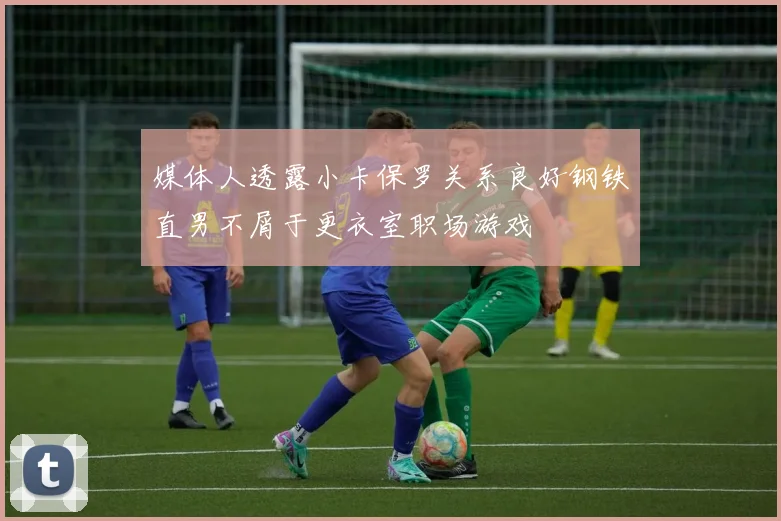 媒体人透露小卡保罗关系良好钢铁直男不屑于更衣室职场游戏