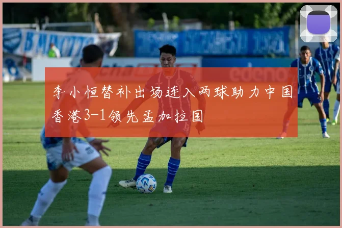 李小恒替补出场连入两球助力中国香港3-1领先孟加拉国